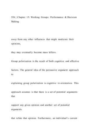 556 | Chapter 15: Working Groups: Performance & Decision
Making
away from any other influences that might moderate their
opinions,
they may eventually become mass killers.
Group polarization is the result of both cognitive and affective
factors. The general idea of the persuasive argument approach
to
explaining group polarization is cognitive in orientation. This
approach assumes is that there is a set of potential arguments
that
support any given opinion and another set of potential
arguments
that refute that opinion. Furthermore, an individual’s current
 