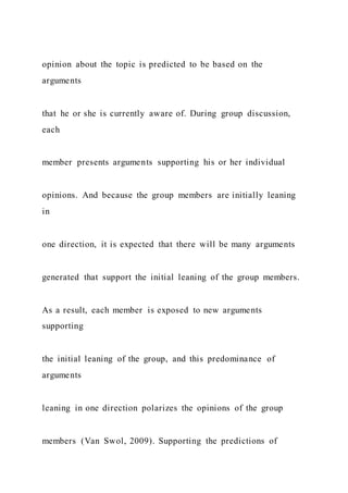 opinion about the topic is predicted to be based on the
arguments
that he or she is currently aware of. During group discussion,
each
member presents arguments supporting his or her individual
opinions. And because the group members are initially leaning
in
one direction, it is expected that there will be many arguments
generated that support the initial leaning of the group members.
As a result, each member is exposed to new arguments
supporting
the initial leaning of the group, and this predominance of
arguments
leaning in one direction polarizes the opinions of the group
members (Van Swol, 2009). Supporting the predictions of
 
