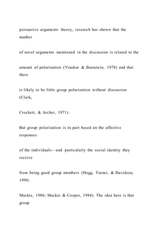 persuasive arguments theory, research has shown that the
number
of novel arguments mentioned in the discussion is related to the
amount of polarization (Vinokur & Burnstein, 1978) and that
there
is likely to be little group polarization without discussion
(Clark,
Crockett, & Archer, 1971).
But group polarization is in part based on the affective
responses
of the individuals—and particularly the social identity they
receive
from being good group members (Hogg, Turner, & Davidson,
1990;
Mackie, 1986; Mackie & Cooper, 1984). The idea here is that
group
 