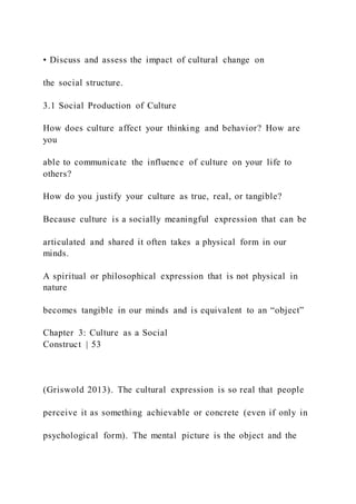 • Discuss and assess the impact of cultural change on
the social structure.
3.1 Social Production of Culture
How does culture affect your thinking and behavior? How are
you
able to communicate the influence of culture on your life to
others?
How do you justify your culture as true, real, or tangible?
Because culture is a socially meaningful expression that can be
articulated and shared it often takes a physical form in our
minds.
A spiritual or philosophical expression that is not physical in
nature
becomes tangible in our minds and is equivalent to an “object”
Chapter 3: Culture as a Social
Construct | 53
(Griswold 2013). The cultural expression is so real that people
perceive it as something achievable or concrete (even if only in
psychological form). The mental picture is the object and the
 