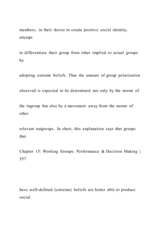 members, in their desire to create positive social identity,
attempt
to differentiate their group from other implied or actual groups
by
adopting extreme beliefs. Thus the amount of group polarization
observed is expected to be determined not only by the norms of
the ingroup but also by a movement away from the norms of
other
relevant outgroups. In short, this explanation says that groups
that
Chapter 15: Working Groups: Performance & Decision Making |
557
have well-defined (extreme) beliefs are better able to produce
social
 