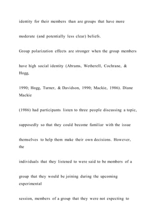 identity for their members than are groups that have more
moderate (and potentially less clear) beliefs.
Group polarization effects are stronger when the group members
have high social identity (Abrams, Wetherell, Cochrane, &
Hogg,
1990; Hogg, Turner, & Davidson, 1990; Mackie, 1986). Diane
Mackie
(1986) had participants listen to three people discussing a topic,
supposedly so that they could become familiar with the issue
themselves to help them make their own decisions. However,
the
individuals that they listened to were said to be members of a
group that they would be joining during the upcoming
experimental
session, members of a group that they were not expecting to
 