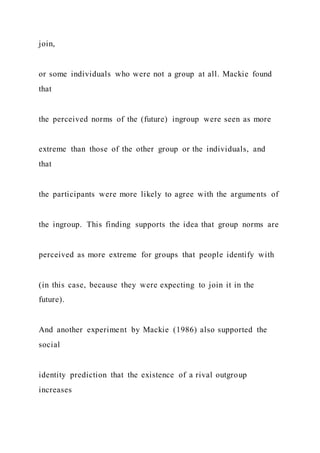 join,
or some individuals who were not a group at all. Mackie found
that
the perceived norms of the (future) ingroup were seen as more
extreme than those of the other group or the individuals, and
that
the participants were more likely to agree with the arguments of
the ingroup. This finding supports the idea that group norms are
perceived as more extreme for groups that people identify with
(in this case, because they were expecting to join it in the
future).
And another experiment by Mackie (1986) also supported the
social
identity prediction that the existence of a rival outgroup
increases
 