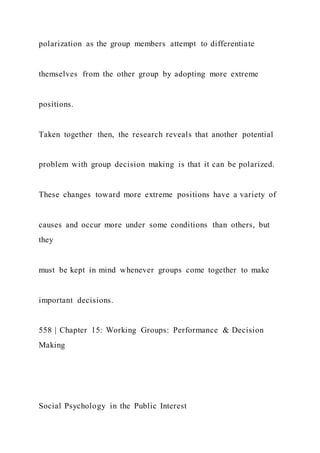 polarization as the group members attempt to differentiate
themselves from the other group by adopting more extreme
positions.
Taken together then, the research reveals that another potential
problem with group decision making is that it can be polarized.
These changes toward more extreme positions have a variety of
causes and occur more under some conditions than others, but
they
must be kept in mind whenever groups come together to make
important decisions.
558 | Chapter 15: Working Groups: Performance & Decision
Making
Social Psychology in the Public Interest
 