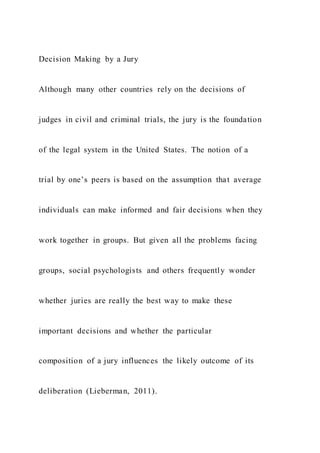 Decision Making by a Jury
Although many other countries rely on the decisions of
judges in civil and criminal trials, the jury is the foundation
of the legal system in the United States. The notion of a
trial by one’s peers is based on the assumption that average
individuals can make informed and fair decisions when they
work together in groups. But given all the problems facing
groups, social psychologists and others frequently wonder
whether juries are really the best way to make these
important decisions and whether the particular
composition of a jury influences the likely outcome of its
deliberation (Lieberman, 2011).
 