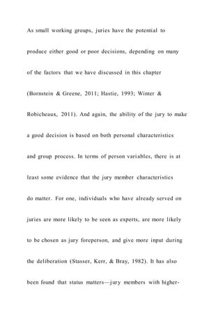 As small working groups, juries have the potential to
produce either good or poor decisions, depending on many
of the factors that we have discussed in this chapter
(Bornstein & Greene, 2011; Hastie, 1993; Winter &
Robicheaux, 2011). And again, the ability of the jury to make
a good decision is based on both personal characteristics
and group process. In terms of person variables, there is at
least some evidence that the jury member characteristics
do matter. For one, individuals who have already served on
juries are more likely to be seen as experts, are more likely
to be chosen as jury foreperson, and give more input during
the deliberation (Stasser, Kerr, & Bray, 1982). It has also
been found that status matters—jury members with higher-
 