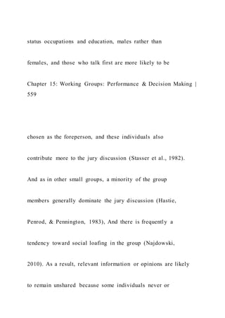 status occupations and education, males rather than
females, and those who talk first are more likely to be
Chapter 15: Working Groups: Performance & Decision Making |
559
chosen as the foreperson, and these individuals also
contribute more to the jury discussion (Stasser et al., 1982).
And as in other small groups, a minority of the group
members generally dominate the jury discussion (Hastie,
Penrod, & Pennington, 1983), And there is frequently a
tendency toward social loafing in the group (Najdowski,
2010). As a result, relevant information or opinions are likely
to remain unshared because some individuals never or
 