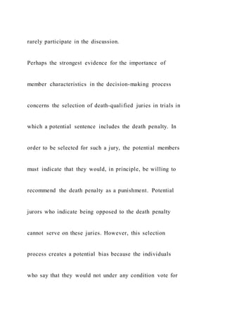 rarely participate in the discussion.
Perhaps the strongest evidence for the importance of
member characteristics in the decision-making process
concerns the selection of death-qualified juries in trials in
which a potential sentence includes the death penalty. In
order to be selected for such a jury, the potential members
must indicate that they would, in principle, be willing to
recommend the death penalty as a punishment. Potential
jurors who indicate being opposed to the death penalty
cannot serve on these juries. However, this selection
process creates a potential bias because the individuals
who say that they would not under any condition vote for
 