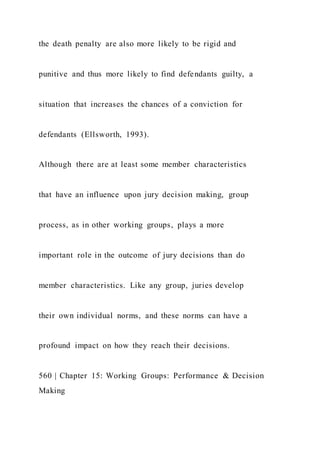 the death penalty are also more likely to be rigid and
punitive and thus more likely to find defendants guilty, a
situation that increases the chances of a conviction for
defendants (Ellsworth, 1993).
Although there are at least some member characteristics
that have an influence upon jury decision making, group
process, as in other working groups, plays a more
important role in the outcome of jury decisions than do
member characteristics. Like any group, juries develop
their own individual norms, and these norms can have a
profound impact on how they reach their decisions.
560 | Chapter 15: Working Groups: Performance & Decision
Making
 