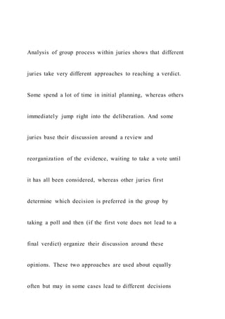 Analysis of group process within juries shows that different
juries take very different approaches to reaching a verdict.
Some spend a lot of time in initial planning, whereas others
immediately jump right into the deliberation. And some
juries base their discussion around a review and
reorganization of the evidence, waiting to take a vote until
it has all been considered, whereas other juries first
determine which decision is preferred in the group by
taking a poll and then (if the first vote does not lead to a
final verdict) organize their discussion around these
opinions. These two approaches are used about equally
often but may in some cases lead to different decisions
 