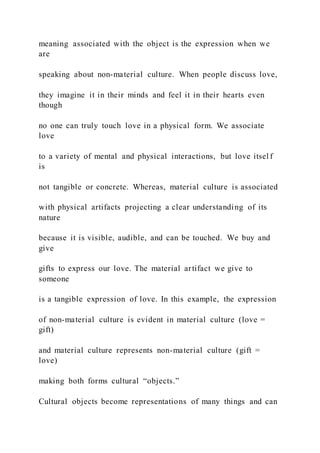 meaning associated with the object is the expression when we
are
speaking about non-material culture. When people discuss love,
they imagine it in their minds and feel it in their hearts even
though
no one can truly touch love in a physical form. We associate
love
to a variety of mental and physical interactions, but love itsel f
is
not tangible or concrete. Whereas, material culture is associated
with physical artifacts projecting a clear understanding of its
nature
because it is visible, audible, and can be touched. We buy and
give
gifts to express our love. The material artifact we give to
someone
is a tangible expression of love. In this example, the expression
of non-material culture is evident in material culture (love =
gift)
and material culture represents non-material culture (gift =
love)
making both forms cultural “objects.”
Cultural objects become representations of many things and can
 