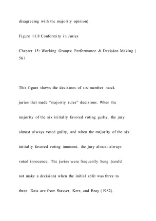 disagreeing with the majority opinion).
Figure 11.8 Conformity in Juries
Chapter 15: Working Groups: Performance & Decision Making |
561
This figure shows the decisions of six-member mock
juries that made “majority rules” decisions. When the
majority of the six initially favored voting guilty, the jury
almost always voted guilty, and when the majority of the six
initially favored voting innocent, the jury almost always
voted innocence. The juries were frequently hung (could
not make a decision) when the initial split was three to
three. Data are from Stasser, Kerr, and Bray (1982).
 