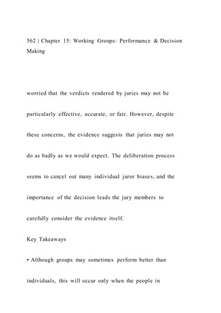 562 | Chapter 15: Working Groups: Performance & Decision
Making
worried that the verdicts rendered by juries may not be
particularly effective, accurate, or fair. However, despite
these concerns, the evidence suggests that juries may not
do as badly as we would expect. The deliberation process
seems to cancel out many individual juror biases, and the
importance of the decision leads the jury members to
carefully consider the evidence itself.
Key Takeaways
• Although groups may sometimes perform better than
individuals, this will occur only when the people in
 