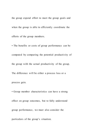 the group expend effort to meet the group goals and
when the group is able to efficiently coordinate the
efforts of the group members.
• The benefits or costs of group performance can be
computed by comparing the potential productivity of
the group with the actual productivity of the group.
The difference will be either a process loss or a
process gain.
• Group member characteristics can have a strong
effect on group outcomes, but to fully understand
group performance, we must also consider the
particulars of the group’s situation.
 