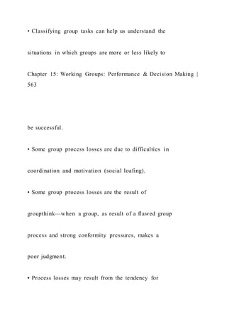 • Classifying group tasks can help us understand the
situations in which groups are more or less likely to
Chapter 15: Working Groups: Performance & Decision Making |
563
be successful.
• Some group process losses are due to difficulties i n
coordination and motivation (social loafing).
• Some group process losses are the result of
groupthink—when a group, as result of a flawed group
process and strong conformity pressures, makes a
poor judgment.
• Process losses may result from the tendency for
 