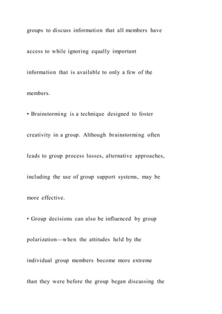 groups to discuss information that all members have
access to while ignoring equally important
information that is available to only a few of the
members.
• Brainstorming is a technique designed to foster
creativity in a group. Although brainstorming often
leads to group process losses, alternative approaches,
including the use of group support systems, may be
more effective.
• Group decisions can also be influenced by group
polarization—when the attitudes held by the
individual group members become more extreme
than they were before the group began discussing the
 
