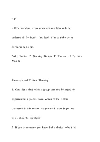 topic.
• Understanding group processes can help us better
understand the factors that lead juries to make better
or worse decisions.
564 | Chapter 15: Working Groups: Performance & Decision
Making
Exercises and Critical Thinking
1. Consider a time when a group that you belonged to
experienced a process loss. Which of the factors
discussed in this section do you think were important
in creating the problem?
2. If you or someone you knew had a choice to be tried
 