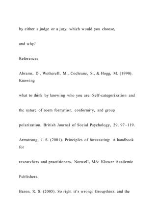 by either a judge or a jury, which would you choose,
and why?
References
Abrams, D., Wetherell, M., Cochrane, S., & Hogg, M. (1990).
Knowing
what to think by knowing who you are: Self-categorization and
the nature of norm formation, conformity, and group
polarization. British Journal of Social Psychology, 29, 97–119.
Armstrong, J. S. (2001). Principles of forecasting: A handbook
for
researchers and practitioners. Norwell, MA: Kluwer Academic
Publishers.
Baron, R. S. (2005). So right it’s wrong: Groupthink and the
 