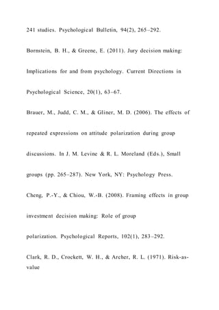 241 studies. Psychological Bulletin, 94(2), 265–292.
Bornstein, B. H., & Greene, E. (2011). Jury decision making:
Implications for and from psychology. Current Directions in
Psychological Science, 20(1), 63–67.
Brauer, M., Judd, C. M., & Gliner, M. D. (2006). The effects of
repeated expressions on attitude polarization during group
discussions. In J. M. Levine & R. L. Moreland (Eds.), Small
groups (pp. 265–287). New York, NY: Psychology Press.
Cheng, P.-Y., & Chiou, W.-B. (2008). Framing effects in group
investment decision making: Role of group
polarization. Psychological Reports, 102(1), 283–292.
Clark, R. D., Crockett, W. H., & Archer, R. L. (1971). Risk-as-
value
 