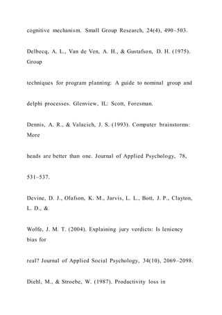 cognitive mechanism. Small Group Research, 24(4), 490–503.
Delbecq, A. L., Van de Ven, A. H., & Gustafson, D. H. (1975).
Group
techniques for program planning: A guide to nominal group and
delphi processes. Glenview, IL: Scott, Foresman.
Dennis, A. R., & Valacich, J. S. (1993). Computer brainstorms:
More
heads are better than one. Journal of Applied Psychology, 78,
531–537.
Devine, D. J., Olafson, K. M., Jarvis, L. L., Bott, J. P., Clayton,
L. D., &
Wolfe, J. M. T. (2004). Explaining jury verdicts: Is leniency
bias for
real? Journal of Applied Social Psychology, 34(10), 2069–2098.
Diehl, M., & Stroebe, W. (1987). Productivity loss in
 