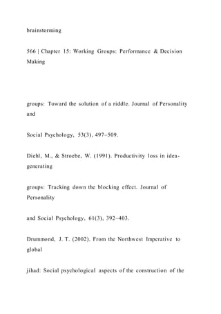 brainstorming
566 | Chapter 15: Working Groups: Performance & Decision
Making
groups: Toward the solution of a riddle. Journal of Personality
and
Social Psychology, 53(3), 497–509.
Diehl, M., & Stroebe, W. (1991). Productivity loss in idea-
generating
groups: Tracking down the blocking effect. Journal of
Personality
and Social Psychology, 61(3), 392–403.
Drummond, J. T. (2002). From the Northwest Imperative to
global
jihad: Social psychological aspects of the construction of the
 