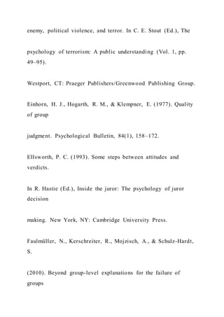 enemy, political violence, and terror. In C. E. Stout (Ed.), The
psychology of terrorism: A public understanding (Vol. 1, pp.
49–95).
Westport, CT: Praeger Publishers/Greenwood Publishing Group.
Einhorn, H. J., Hogarth, R. M., & Klempner, E. (1977). Quality
of group
judgment. Psychological Bulletin, 84(1), 158–172.
Ellsworth, P. C. (1993). Some steps between attitudes and
verdicts.
In R. Hastie (Ed.), Inside the juror: The psychology of juror
decision
making. New York, NY: Cambridge University Press.
Faulmüller, N., Kerschreiter, R., Mojzisch, A., & Schulz-Hardt,
S.
(2010). Beyond group-level explanations for the failure of
groups
 