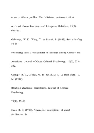 to solve hidden profiles: The individual preference effect
revisited. Group Processes and Intergroup Relations, 13(5),
653–671.
Gabrenya, W. K., Wang, Y., & Latané, B. (1985). Social loafing
on an
optimizing task: Cross-cultural differences among Chinese and
Americans. Journal of Cross-Cultural Psychology, 16(2), 223–
242.
Gallupe, R. B., Cooper, W. H., Grise, M.-L., & Bastianutti, L.
M. (1994).
Blocking electronic brainstorms. Journal of Applied
Psychology,
79(1), 77–86.
Geen, R. G. (1989). Alternative conceptions of social
facilitation. In
 