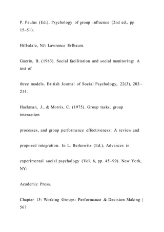 P. Paulus (Ed.), Psychology of group influence (2nd ed., pp.
15–51).
Hillsdale, NJ: Lawrence Erlbaum.
Guerin, B. (1983). Social facilitation and social monitoring: A
test of
three models. British Journal of Social Psychology, 22(3), 203–
214.
Hackman, J., & Morris, C. (1975). Group tasks, group
interaction
processes, and group performance effectiveness: A review and
proposed integration. In L. Berkowitz (Ed.), Advances in
experimental social psychology (Vol. 8, pp. 45–99). New York,
NY:
Academic Press.
Chapter 15: Working Groups: Performance & Decision Making |
567
 
