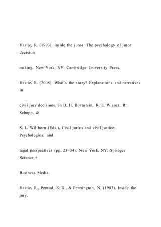 Hastie, R. (1993). Inside the juror: The psychology of juror
decision
making. New York, NY: Cambridge University Press.
Hastie, R. (2008). What’s the story? Explanations and narratives
in
civil jury decisions. In B. H. Bornstein, R. L. Wiener, R.
Schopp, &
S. L. Willborn (Eds.), Civil juries and civil justice:
Psychological and
legal perspectives (pp. 23–34). New York, NY: Springer
Science +
Business Media.
Hastie, R., Penrod, S. D., & Pennington, N. (1983). Inside the
jury.
 