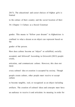 2017). The educational and career choices of Afghan girls is
limited
to the culture of their country and the social location of their
54 | Chapter 3: Culture as a Social Construct
gender. This means to “follow your dreams” in Afghanistan is
confined to what a dream as an object can represent based on
the
gender of the person.
How does culture become an “object” or solidified, socially
accepted, and followed? According to Griswold (2013) people
create,
articulate, and communicate culture. However, this does not
mean
every cultural idea or creation is accepted by society. Though
people create culture, other people must receive or accept
culture
to become tangible, real, or recognized as an object including
artifacts. The creation of cultural ideas and concepts must have
an audience to receive it and articulate its meaning in order for
 