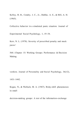 Kelley, H. H., Condry, J. C., Jr., Dahlke, A. E., & Hill, A. H.
(1965).
Collective behavior in a simulated panic situation. Journal of
Experimental Social Psychology, 1, 19–54.
Kerr, N. L. (1978). Severity of prescribed penalty and mock
jurors’
568 | Chapter 15: Working Groups: Performance & Decision
Making
verdicts. Journal of Personality and Social Psychology, 36(12),
1431–1442.
Kogan, N., & Wallach, M. A. (1967). Risky-shift phenomenon
in small
decision-making groups: A test of the information-exchange
 