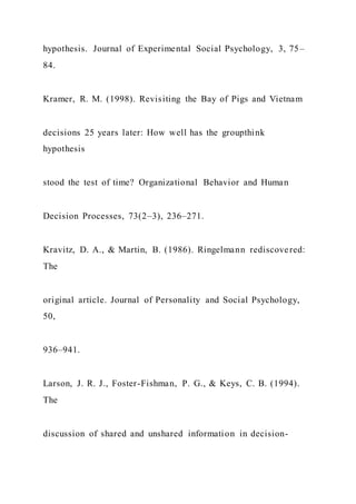 hypothesis. Journal of Experimental Social Psychology, 3, 75–
84.
Kramer, R. M. (1998). Revisiting the Bay of Pigs and Vietnam
decisions 25 years later: How well has the groupthink
hypothesis
stood the test of time? Organizational Behavior and Human
Decision Processes, 73(2–3), 236–271.
Kravitz, D. A., & Martin, B. (1986). Ringelmann rediscovered:
The
original article. Journal of Personality and Social Psychology,
50,
936–941.
Larson, J. R. J., Foster-Fishman, P. G., & Keys, C. B. (1994).
The
discussion of shared and unshared information in decision-
 