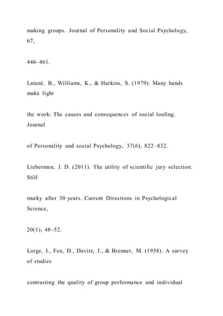 making groups. Journal of Personality and Social Psychology,
67,
446–461.
Latané, B., Williams, K., & Harkins, S. (1979). Many hands
make light
the work: The causes and consequences of social loafing.
Journal
of Personality and social Psychology, 37(6), 822–832.
Lieberman, J. D. (2011). The utility of scientific jury selection:
Still
murky after 30 years. Current Directions in Psychological
Science,
20(1), 48–52.
Lorge, I., Fox, D., Davitz, J., & Brenner, M. (1958). A survey
of studies
contrasting the quality of group performance and individual
 