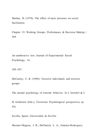 Markus, H. (1978). The effect of mere presence on social
facilitation:
Chapter 15: Working Groups: Performance & Decision Making |
569
An unobtrusive test. Journal of Experimental Social
Psychology, 14,
389–397.
McCauley, C. R. (1989). Terrorist individuals and terrorist
groups:
The normal psychology of extreme behavior. In J. Groebel & J.
H. Goldstein (Eds.), Terrorism: Psychological perspectives (p.
45).
Sevilla, Spain: Universidad de Sevilla.
Mesmer-Magnus, J. R., DeChurch, L. A., Jimenez-Rodriguez,
 