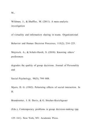M.,
Wildman, J., & Shuffler, M. (2011). A meta-analytic
investigation
of virtuality and information sharing in teams. Organizational
Behavior and Human Decision Processes, 115(2), 214–225.
Mojzisch, A., & Schulz-Hardt, S. (2010). Knowing others’
preferences
degrades the quality of group decisions. Journal of Personality
and
Social Psychology, 98(5), 794–808.
Myers, D. G. (1982). Polarizing effects of social interaction. In
H.
Brandstatter, J. H. Davis, & G. Stocher-Kreichgauer
(Eds.), Contemporary problems in group decision-making (pp.
125–161). New York, NY: Academic Press.
 