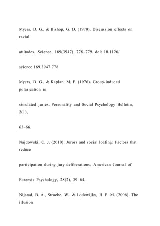 Myers, D. G., & Bishop, G. D. (1970). Discussion effects on
racial
attitudes. Science, 169(3947), 778–779. doi: 10.1126/
science.169.3947.778.
Myers, D. G., & Kaplan, M. F. (1976). Group-induced
polarization in
simulated juries. Personality and Social Psychology Bulletin,
2(1),
63–66.
Najdowski, C. J. (2010). Jurors and social loafing: Factors that
reduce
participation during jury deliberations. American Journal of
Forensic Psychology, 28(2), 39–64.
Nijstad, B. A., Stroebe, W., & Lodewijkx, H. F. M. (2006). The
illusion
 