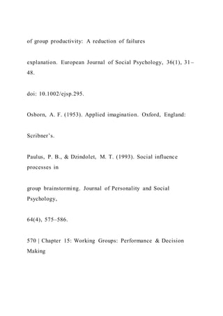 of group productivity: A reduction of failures
explanation. European Journal of Social Psychology, 36(1), 31–
48.
doi: 10.1002/ejsp.295.
Osborn, A. F. (1953). Applied imagination. Oxford, England:
Scribner’s.
Paulus, P. B., & Dzindolet, M. T. (1993). Social influence
processes in
group brainstorming. Journal of Personality and Social
Psychology,
64(4), 575–586.
570 | Chapter 15: Working Groups: Performance & Decision
Making
 