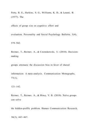 Petty, R. E., Harkins, S. G., Williams, K. D., & Latané, B.
(1977). The
effects of group size on cognitive effort and
evaluation. Personality and Social Psychology Bulletin, 3(4),
579–582.
Reimer, T., Reimer, A., & Czienskowski, U. (2010). Decision-
making
groups attenuate the discussion bias in favor of shared
information: A meta-analysis. Communication Monographs,
77(1),
121–142.
Reimer, T., Reimer, A., & Hinsz, V. B. (2010). Naïve groups
can solve
the hidden-profile problem. Human Communication Research,
36(3), 443–467.
 