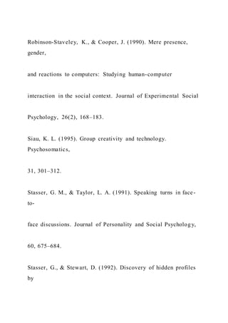 Robinson-Staveley, K., & Cooper, J. (1990). Mere presence,
gender,
and reactions to computers: Studying human-computer
interaction in the social context. Journal of Experimental Social
Psychology, 26(2), 168–183.
Siau, K. L. (1995). Group creativity and technology.
Psychosomatics,
31, 301–312.
Stasser, G. M., & Taylor, L. A. (1991). Speaking turns in face-
to-
face discussions. Journal of Personality and Social Psychology,
60, 675–684.
Stasser, G., & Stewart, D. (1992). Discovery of hidden profiles
by
 