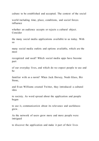 culture to be established and accepted. The context of the social
world including time, place, conditions, and social forces
influence
whether an audience accepts or rejects a cultural object.
Consider
the many social media applications available to us today. With
so
many social media outlets and options available, which are the
most
recognized and used? Which social media apps have become
part
of our everyday lives, and which do we expect people to use and
be
familiar with as a norm? When Jack Dorsey, Noah Glass, Biz
Stone,
and Evan Williams created Twitter, they introduced a cultural
idea
to society. As word spread about the application and people
began
to use it, communication about its relevance and usefulness
grew.
As the network of users grew more and more people were
intrigued
to discover the application and make it part of their lives
 