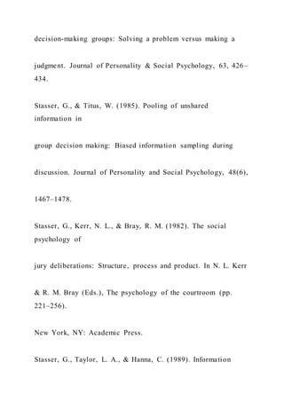 decision-making groups: Solving a problem versus making a
judgment. Journal of Personality & Social Psychology, 63, 426–
434.
Stasser, G., & Titus, W. (1985). Pooling of unshared
information in
group decision making: Biased information sampling during
discussion. Journal of Personality and Social Psychology, 48(6),
1467–1478.
Stasser, G., Kerr, N. L., & Bray, R. M. (1982). The social
psychology of
jury deliberations: Structure, process and product. In N. L. Kerr
& R. M. Bray (Eds.), The psychology of the courtroom (pp.
221–256).
New York, NY: Academic Press.
Stasser, G., Taylor, L. A., & Hanna, C. (1989). Information
 