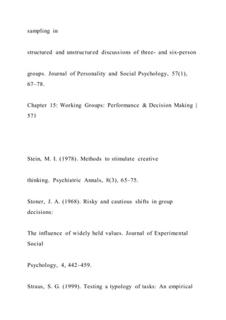 sampling in
structured and unstructured discussions of three- and six-person
groups. Journal of Personality and Social Psychology, 57(1),
67–78.
Chapter 15: Working Groups: Performance & Decision Making |
571
Stein, M. I. (1978). Methods to stimulate creative
thinking. Psychiatric Annals, 8(3), 65–75.
Stoner, J. A. (1968). Risky and cautious shifts in group
decisions:
The influence of widely held values. Journal of Experimental
Social
Psychology, 4, 442–459.
Straus, S. G. (1999). Testing a typology of tasks: An empirical
 