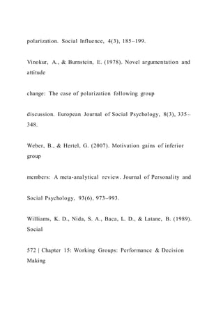 polarization. Social Influence, 4(3), 185–199.
Vinokur, A., & Burnstein, E. (1978). Novel argumentation and
attitude
change: The case of polarization following group
discussion. European Journal of Social Psychology, 8(3), 335–
348.
Weber, B., & Hertel, G. (2007). Motivation gains of inferior
group
members: A meta-analytical review. Journal of Personality and
Social Psychology, 93(6), 973–993.
Williams, K. D., Nida, S. A., Baca, L. D., & Latane, B. (1989).
Social
572 | Chapter 15: Working Groups: Performance & Decision
Making
 