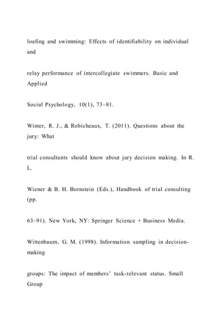 loafing and swimming: Effects of identifiability on individual
and
relay performance of intercollegiate swimmers. Basic and
Applied
Social Psychology, 10(1), 73–81.
Winter, R. J., & Robicheaux, T. (2011). Questions about the
jury: What
trial consultants should know about jury decision making. In R.
L.
Wiener & B. H. Bornstein (Eds.), Handbook of trial consulting
(pp.
63–91). New York, NY: Springer Science + Business Media.
Wittenbaum, G. M. (1998). Information sampling in decision-
making
groups: The impact of members’ task-relevant status. Small
Group
 
