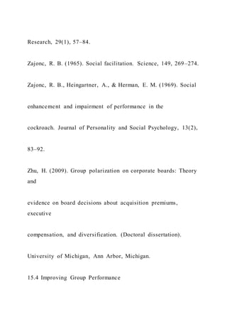Research, 29(1), 57–84.
Zajonc, R. B. (1965). Social facilitation. Science, 149, 269–274.
Zajonc, R. B., Heingartner, A., & Herman, E. M. (1969). Social
enhancement and impairment of performance in the
cockroach. Journal of Personality and Social Psychology, 13(2),
83–92.
Zhu, H. (2009). Group polarization on corporate boards: Theory
and
evidence on board decisions about acquisition premiums,
executive
compensation, and diversification. (Doctoral dissertation).
University of Michigan, Ann Arbor, Michigan.
15.4 Improving Group Performance
 