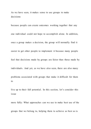 As we have seen, it makes sense to use groups to make
decisions
because people can create outcomes working together that any
one individual could not hope to accomplish alone. In addition,
once a group makes a decision, the group will normally find it
easier to get other people to implement it because many people
feel that decisions made by groups are fairer than those made by
individuals. And yet, as we have also seen, there are also many
problems associated with groups that make it difficult for them
to
live up to their full potential. In this section, let’s consider this
issue
more fully: What approaches can we use to make best use of the
groups that we belong to, helping them to achieve as best as is
 