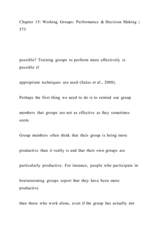 Chapter 15: Working Groups: Performance & Decision Making |
573
possible? Training groups to perform more effectively is
possible if
appropriate techniques are used (Salas et al., 2008).
Perhaps the first thing we need to do is to remind our group
members that groups are not as effective as they sometimes
seem.
Group members often think that their group is being more
productive than it really is and that their own groups are
particularly productive. For instance, people who participate in
brainstorming groups report that they have been more
productive
than those who work alone, even if the group has actually not
 