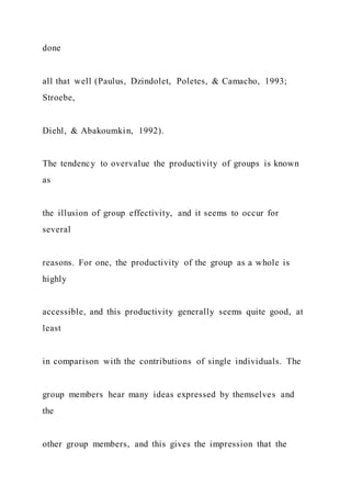 done
all that well (Paulus, Dzindolet, Poletes, & Camacho, 1993;
Stroebe,
Diehl, & Abakoumkin, 1992).
The tendency to overvalue the productivity of groups is known
as
the illusion of group effectivity, and it seems to occur for
several
reasons. For one, the productivity of the group as a whole is
highly
accessible, and this productivity generally seems quite good, at
least
in comparison with the contributions of single individuals. The
group members hear many ideas expressed by themselves and
the
other group members, and this gives the impression that the
 