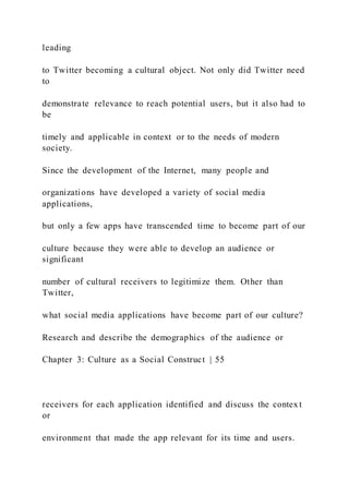 leading
to Twitter becoming a cultural object. Not only did Twitter need
to
demonstrate relevance to reach potential users, but it also had to
be
timely and applicable in context or to the needs of modern
society.
Since the development of the Internet, many people and
organizations have developed a variety of social media
applications,
but only a few apps have transcended time to become part of our
culture because they were able to develop an audience or
significant
number of cultural receivers to legitimize them. Other than
Twitter,
what social media applications have become part of our culture?
Research and describe the demographics of the audience or
Chapter 3: Culture as a Social Construct | 55
receivers for each application identified and discuss the contex t
or
environment that made the app relevant for its time and users.
 