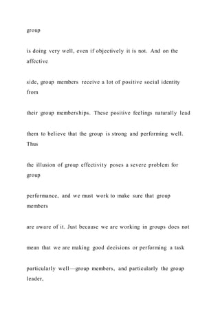 group
is doing very well, even if objectively it is not. And on the
affective
side, group members receive a lot of positive social identity
from
their group memberships. These positive feelings naturally lead
them to believe that the group is strong and performing well.
Thus
the illusion of group effectivity poses a severe problem for
group
performance, and we must work to make sure that group
members
are aware of it. Just because we are working in groups does not
mean that we are making good decisions or performing a task
particularly well—group members, and particularly the group
leader,
 